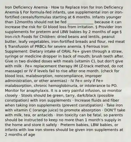 Iron Deficiency Anemia · How to Replace Iron for Iron Deficiency Anemia § For formula-fed infants, use supplemental iron or iron-fortified cereals/formulas starting at 6 months. Infants younger than 12months should not be fed ______________ because it can increase the risk for GI blood loss from irritation. § Provider iron supplements for preterm and LBW babies by 2 months of age § Iron-rich Foods for Children: dried beans and lentils, peanut butter, leafy vegetables, iron-fortified breads and flour, red meat § Transfusion of PRBCs for severe anemia. § Ferrous Iron Supplement: Dietary intake of ORAL Fe+ given through a straw, syringe or medicine dropper in back of mouth; brush teeth after. Give in two divided doses with meals (vitamin C), but don't give with milk · Fe+ replacement therapy IM (Z-track method, do not massage) or IV if levels fail to rise after one month. (check for blood loss, malabsorption, noncompliance, improper administration, or other anemias) · IV Fe+ only if Fe+ malabsorption, chronic hemoglobinuria, or intolerance to PO. Monitor for anaphylaxis. It is a very painful infusion, so monitor closely · Stools should be green, tarry, dark/black (possible constipation) with iron supplements · Increase fluids and fiber when taking iron supplements (prevent constipation) · Take iron with vitamin C (orange juice) to promote absorption · DON'T take with milk, tea, or antacids · Iron toxicity can be fatal, so parents should be instructed to keep no more than 1 month's supply in the home and store it safely · Preterm babies, LBW babies, or infants with low iron stores should be given iron supplements at 2 months of age