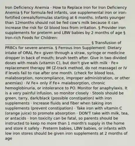 Iron Deficiency Anemia · How to Replace Iron for Iron Deficiency Anemia § For formula-fed infants, use supplemental iron or iron-fortified cereals/formulas starting at 6 months. Infants younger than 12months should not be fed cow's milk because it can increase the risk for GI blood loss from irritation. § Provider iron supplements for preterm and LBW babies by 2 months of age § Iron-rich Foods for Children: _____________________________________________ § Transfusion of PRBCs for severe anemia. § Ferrous Iron Supplement: Dietary intake of ORAL Fe+ given through a straw, syringe or medicine dropper in back of mouth; brush teeth after. Give in two divided doses with meals (vitamin C), but don't give with milk · Fe+ replacement therapy IM (Z-track method, do not massage) or IV if levels fail to rise after one month. (check for blood loss, malabsorption, noncompliance, improper administration, or other anemias) · IV Fe+ only if Fe+ malabsorption, chronic hemoglobinuria, or intolerance to PO. Monitor for anaphylaxis. It is a very painful infusion, so monitor closely · Stools should be green, tarry, dark/black (possible constipation) with iron supplements · Increase fluids and fiber when taking iron supplements (prevent constipation) · Take iron with vitamin C (orange juice) to promote absorption · DON'T take with milk, tea, or antacids · Iron toxicity can be fatal, so parents should be instructed to keep no more than 1 month's supply in the home and store it safely · Preterm babies, LBW babies, or infants with low iron stores should be given iron supplements at 2 months of age