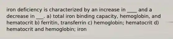 iron deficiency is characterized by an increase in ____ and a decrease in ___. a) total iron binding capacity, hemoglobin, and hematocrit b) ferritin, transferrin c) hemoglobin; hematocrit d) hematocrit and hemoglobin; iron