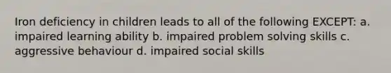 Iron deficiency in children leads to all of the following EXCEPT: a. impaired learning ability b. impaired problem solving skills c. aggressive behaviour d. impaired social skills