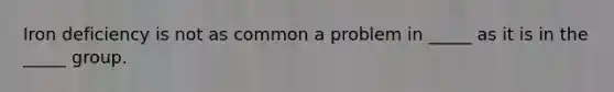 Iron deficiency is not as common a problem in _____ as it is in the _____ group.
