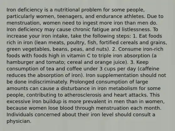 Iron deficiency is a nutritional problem for some people, particularly women, teenagers, and endurance athletes. Due to menstruation, women need to ingest more iron than men do. Iron deficiency may cause chronic fatigue and listlessness. To increase your iron intake, take the following steps: 1. Eat foods rich in iron (lean meats, poultry, fish, fortified cereals and grains, green vegetables, beans, peas, and nuts). 2. Consume iron-rich foods with foods high in vitamin C to triple iron absorption (a hamburger and tomato; cereal and orange juice). 3. Keep consumption of tea and coffee under 3 cups per day (caffeine reduces the absorption of iron). Iron supplementation should not be done indiscriminately. Prolonged consumption of large amounts can cause a disturbance in iron metabolism for some people, contributing to atherosclerosis and heart attacks. This excessive iron buildup is more prevalent in men than in women, because women lose blood through menstruation each month. Individuals concerned about their iron level should consult a physician.