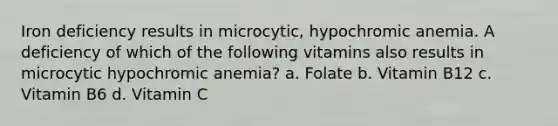 Iron deficiency results in microcytic, hypochromic anemia. A deficiency of which of the following vitamins also results in microcytic hypochromic anemia? a. Folate b. Vitamin B12 c. Vitamin B6 d. Vitamin C