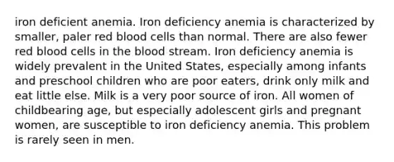 iron deficient anemia. Iron deficiency anemia is characterized by smaller, paler red blood cells than normal. There are also fewer red blood cells in the blood stream. Iron deficiency anemia is widely prevalent in the United States, especially among infants and preschool children who are poor eaters, drink only milk and eat little else. Milk is a very poor source of iron. All women of childbearing age, but especially adolescent girls and pregnant women, are susceptible to iron deficiency anemia. This problem is rarely seen in men.