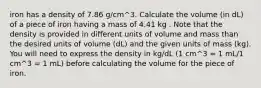 iron has a density of 7.86 g/cm^3. Calculate the volume (in dL) of a piece of iron having a mass of 4.41 kg . Note that the density is provided in different units of volume and mass than the desired units of volume (dL) and the given units of mass (kg). You will need to express the density in kg/dL (1 cm^3 = 1 mL/1 cm^3 = 1 mL) before calculating the volume for the piece of iron.