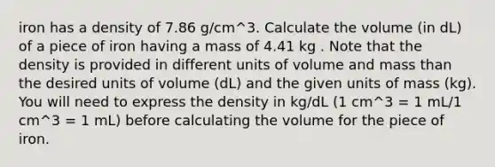 iron has a density of 7.86 g/cm^3. Calculate the volume (in dL) of a piece of iron having a mass of 4.41 kg . Note that the density is provided in different units of volume and mass than the desired units of volume (dL) and the given units of mass (kg). You will need to express the density in kg/dL (1 cm^3 = 1 mL/1 cm^3 = 1 mL) before calculating the volume for the piece of iron.