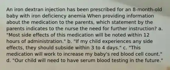 An iron dextran injection has been prescribed for an 8-month-old baby with iron deficiency anemia When providing information about the medication to the parents, which statement by the parents indicates to the nurse the need for further instruction? a. "Most side effects of this medication will be noted within 12 hours of administration." b. "If my child experiences any side effects, they should subside within 3 to 4 days." c. "This medication will work to increase my baby's red blood cell count." d. "Our child will need to have serum blood testing in the future."