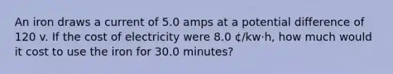 An iron draws a current of 5.0 amps at a potential difference of 120 v. If the cost of electricity were 8.0 ¢/kw·h, how much would it cost to use the iron for 30.0 minutes?