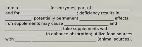 Iron: a _______________ for enzymes, part of ___________________, and for ____________________________; deficiency results in _____________, potentially permanent _________________ effects; iron supplements may cause ______________________ and ___________ ________________; take supplements with _______________ ____ to enhance absorption; utilize food sources with ________ ________________________________ (animal sources).