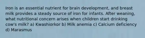 Iron is an essential nutrient for brain development, and breast milk provides a steady source of iron for infants. After weaning, what nutritional concern arises when children start drinking cow's milk? a) Kwashiorkor b) Milk anemia c) Calcium deficiency d) Marasmus