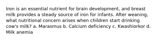 Iron is an essential nutrient for brain development, and breast milk provides a steady source of iron for infants. After weaning, what nutritional concern arises when children start drinking cow's milk? a. Marasmus b. Calcium deficiency c. Kwashiorkor d. Milk anemia