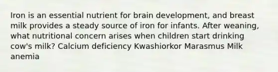 Iron is an essential nutrient for brain development, and breast milk provides a steady source of iron for infants. After weaning, what nutritional concern arises when children start drinking cow's milk? Calcium deficiency Kwashiorkor Marasmus Milk anemia