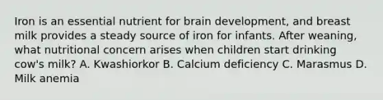 Iron is an essential nutrient for brain development, and breast milk provides a steady source of iron for infants. After weaning, what nutritional concern arises when children start drinking cow's milk? A. Kwashiorkor B. Calcium deficiency C. Marasmus D. Milk anemia