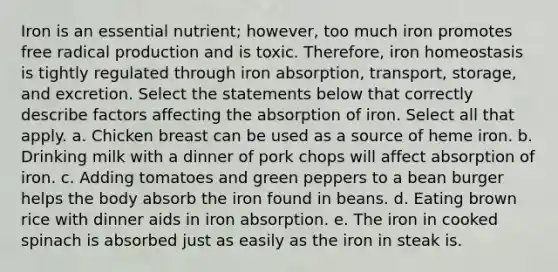 Iron is an essential nutrient; however, too much iron promotes free radical production and is toxic. Therefore, iron homeostasis is tightly regulated through iron absorption, transport, storage, and excretion. Select the statements below that correctly describe factors affecting the absorption of iron. Select all that apply. a. Chicken breast can be used as a source of heme iron. b. Drinking milk with a dinner of pork chops will affect absorption of iron. c. Adding tomatoes and green peppers to a bean burger helps the body absorb the iron found in beans. d. Eating brown rice with dinner aids in iron absorption. e. The iron in cooked spinach is absorbed just as easily as the iron in steak is.