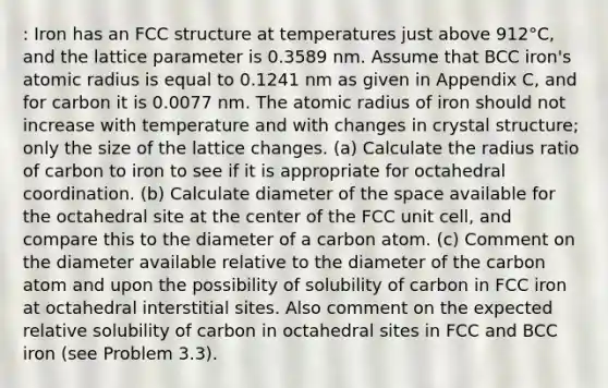 : Iron has an FCC structure at temperatures just above 912°C, and the lattice parameter is 0.3589 nm. Assume that BCC iron's atomic radius is equal to 0.1241 nm as given in Appendix C, and for carbon it is 0.0077 nm. The atomic radius of iron should not increase with temperature and with changes in crystal structure; only the size of the lattice changes. (a) Calculate the radius ratio of carbon to iron to see if it is appropriate for octahedral coordination. (b) Calculate diameter of the space available for the octahedral site at the center of the FCC unit cell, and compare this to the diameter of a carbon atom. (c) Comment on the diameter available relative to the diameter of the carbon atom and upon the possibility of solubility of carbon in FCC iron at octahedral interstitial sites. Also comment on the expected relative solubility of carbon in octahedral sites in FCC and BCC iron (see Problem 3.3).