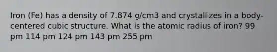 Iron (Fe) has a density of 7.874 g/cm3 and crystallizes in a body-centered cubic structure. What is the atomic radius of iron? 99 pm 114 pm 124 pm 143 pm 255 pm