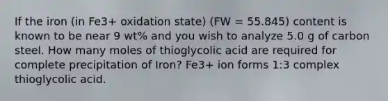 If the iron (in Fe3+ oxidation state) (FW = 55.845) content is known to be near 9 wt% and you wish to analyze 5.0 g of carbon steel. How many moles of thioglycolic acid are required for complete precipitation of Iron? Fe3+ ion forms 1:3 complex thioglycolic acid.