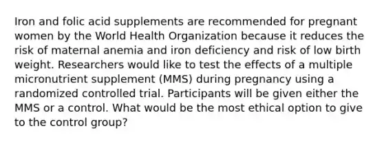 Iron and folic acid supplements are recommended for pregnant women by the World Health Organization because it reduces the risk of maternal anemia and iron deficiency and risk of low birth weight. Researchers would like to test the effects of a multiple micronutrient supplement (MMS) during pregnancy using a randomized controlled trial. Participants will be given either the MMS or a control. What would be the most ethical option to give to the control group?