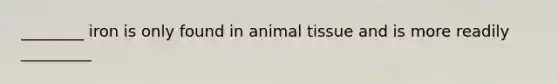 ________ iron is only found in animal tissue and is more readily _________