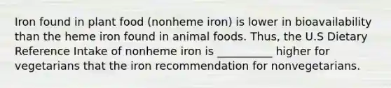 Iron found in plant food (nonheme iron) is lower in bioavailability than the heme iron found in animal foods. Thus, the U.S Dietary Reference Intake of nonheme iron is __________ higher for vegetarians that the iron recommendation for nonvegetarians.