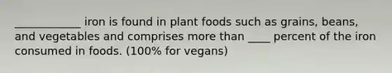 ____________ iron is found in plant foods such as grains, beans, and vegetables and comprises more than ____ percent of the iron consumed in foods. (100% for vegans)