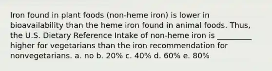 Iron found in plant foods (non-heme iron) is lower in bioavailability than the heme iron found in animal foods. Thus, the U.S. Dietary Reference Intake of non-heme iron is _________ higher for vegetarians than the iron recommendation for nonvegetarians. a. no b. 20% c. 40% d. 60% e. 80%