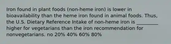 Iron found in plant foods (non-heme iron) is lower in bioavailability than the heme iron found in animal foods. Thus, the U.S. Dietary Reference Intake of non-heme iron is _________ higher for vegetarians than the iron recommendation for nonvegetarians. no 20% 40% 60% 80%