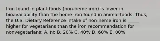 Iron found in plant foods (non-heme iron) is lower in bioavailability than the heme iron found in animal foods. Thus, the U.S. Dietary Reference Intake of non-heme iron is _____ higher for vegetarians than the iron recommendation for nonvegetarians: A. no B. 20% C. 40% D. 60% E. 80%