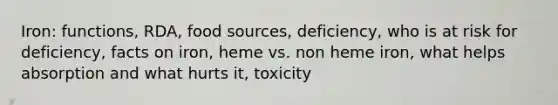 Iron: functions, RDA, food sources, deficiency, who is at risk for deficiency, facts on iron, heme vs. non heme iron, what helps absorption and what hurts it, toxicity