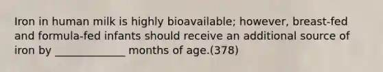 Iron in human milk is highly bioavailable; however, breast-fed and formula-fed infants should receive an additional source of iron by _____________ months of age.(378)