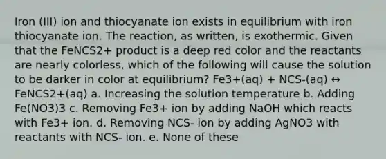 Iron (III) ion and thiocyanate ion exists in equilibrium with iron thiocyanate ion. The reaction, as written, is exothermic. Given that the FeNCS2+ product is a deep red color and the reactants are nearly colorless, which of the following will cause the solution to be darker in color at equilibrium? Fe3+(aq) + NCS-(aq) ↔ FeNCS2+(aq) a. Increasing the solution temperature b. Adding Fe(NO3)3 c. Removing Fe3+ ion by adding NaOH which reacts with Fe3+ ion. d. Removing NCS- ion by adding AgNO3 with reactants with NCS- ion. e. None of these