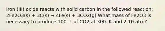 Iron (III) oxide reacts with solid carbon in the followed reaction: 2Fe2O3(s) + 3C(s) → 4Fe(s) + 3CO2(g) What mass of Fe2O3 is necessary to produce 100. L of CO2 at 300. K and 2.10 atm?