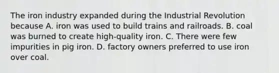 The iron industry expanded during the Industrial Revolution because A. iron was used to build trains and railroads. B. coal was burned to create high-quality iron. C. There were few impurities in pig iron. D. factory owners preferred to use iron over coal.