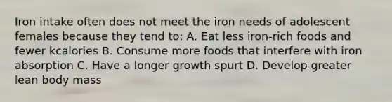 Iron intake often does not meet the iron needs of adolescent females because they tend to: A. Eat less iron-rich foods and fewer kcalories B. Consume more foods that interfere with iron absorption C. Have a longer growth spurt D. Develop greater lean body mass