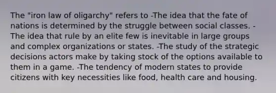 The "iron law of oligarchy" refers to -The idea that the fate of nations is determined by the struggle between social classes. -The idea that rule by an elite few is inevitable in large groups and complex organizations or states. -The study of the strategic decisions actors make by taking stock of the options available to them in a game. -The tendency of modern states to provide citizens with key necessities like food, health care and housing.