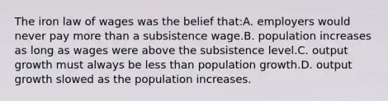 The iron law of wages was the belief that:A. employers would never pay more than a subsistence wage.B. population increases as long as wages were above the subsistence level.C. output growth must always be less than population growth.D. output growth slowed as the population increases.