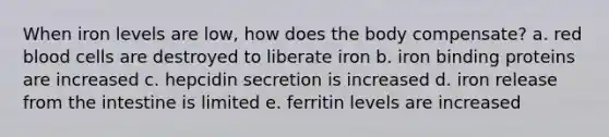 When iron levels are low, how does the body compensate? a. red blood cells are destroyed to liberate iron b. iron binding proteins are increased c. hepcidin secretion is increased d. iron release from the intestine is limited e. ferritin levels are increased