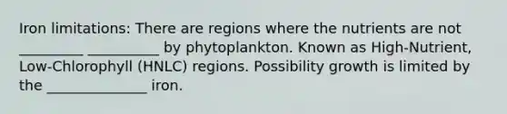 Iron limitations: There are regions where the nutrients are not _________ __________ by phytoplankton. Known as High-Nutrient, Low-Chlorophyll (HNLC) regions. Possibility growth is limited by the ______________ iron.