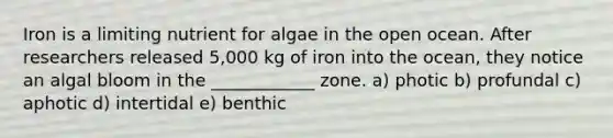 Iron is a limiting nutrient for algae in the open ocean. After researchers released 5,000 kg of iron into the ocean, they notice an algal bloom in the ____________ zone. a) photic b) profundal c) aphotic d) intertidal e) benthic