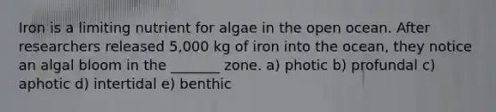 Iron is a limiting nutrient for algae in the open ocean. After researchers released 5,000 kg of iron into the ocean, they notice an algal bloom in the _______ zone. a) photic b) profundal c) aphotic d) intertidal e) benthic