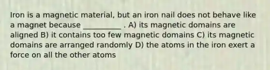 Iron is a magnetic material, but an iron nail does not behave like a magnet because __________ . A) its magnetic domains are aligned B) it contains too few magnetic domains C) its magnetic domains are arranged randomly D) the atoms in the iron exert a force on all the other atoms