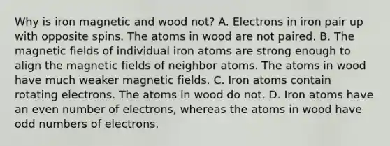 Why is iron magnetic and wood not? A. Electrons in iron pair up with opposite spins. The atoms in wood are not paired. B. The magnetic fields of individual iron atoms are strong enough to align the magnetic fields of neighbor atoms. The atoms in wood have much weaker magnetic fields. C. Iron atoms contain rotating electrons. The atoms in wood do not. D. Iron atoms have an even number of electrons, whereas the atoms in wood have odd numbers of electrons.