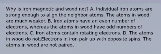 Why is iron magnetic and wood not? A. Individual iron atoms are strong enough to align the neighbor atoms. The atoms in wood are much weaker. B. Iron atoms have an even number of electrons, whereas the atoms in wood have odd numbers of electrons. C. Iron atoms contain rotating electrons. D. The atoms in wood do not.Electrons in iron pair up with opposite spins. The atoms in wood are not paired.