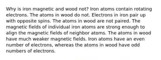 Why is iron magnetic and wood not? Iron atoms contain rotating electrons. The atoms in wood do not. Electrons in iron pair up with opposite spins. The atoms in wood are not paired. The magnetic fields of individual iron atoms are strong enough to align the magnetic fields of neighbor atoms. The atoms in wood have much weaker magnetic fields. Iron atoms have an even number of electrons, whereas the atoms in wood have odd numbers of electrons.