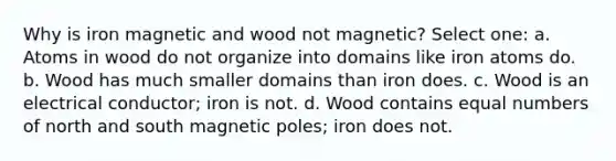 Why is iron magnetic and wood not magnetic? Select one: a. Atoms in wood do not organize into domains like iron atoms do. b. Wood has much smaller domains than iron does. c. Wood is an electrical conductor; iron is not. d. Wood contains equal numbers of north and south magnetic poles; iron does not.