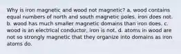 Why is iron magnetic and wood not magnetic? a. wood contains equal numbers of north and south magnetic poles, iron does not. b. wood has much smaller magnetic domains than iron does. c. wood is an electrical conductor, iron is not. d. atoms in wood are not so strongly magnetic that they organize into domains as iron atoms do.