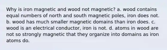 Why is iron magnetic and wood not magnetic? a. wood contains equal numbers of north and south magnetic poles, iron does not. b. wood has much smaller magnetic domains than iron does. c. wood is an electrical conductor, iron is not. d. atoms in wood are not so strongly magnetic that they organize into domains as iron atoms do.