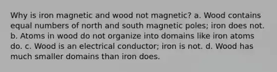 Why is iron magnetic and wood not magnetic? a. Wood contains equal numbers of north and south magnetic poles; iron does not. b. Atoms in wood do not organize into domains like iron atoms do. c. Wood is an electrical conductor; iron is not. d. Wood has much smaller domains than iron does.