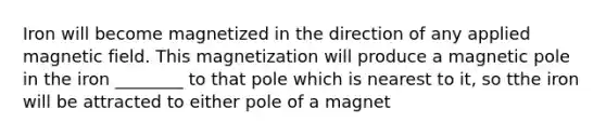 Iron will become magnetized in the direction of any applied magnetic field. This magnetization will produce a magnetic pole in the iron ________ to that pole which is nearest to it, so tthe iron will be attracted to either pole of a magnet