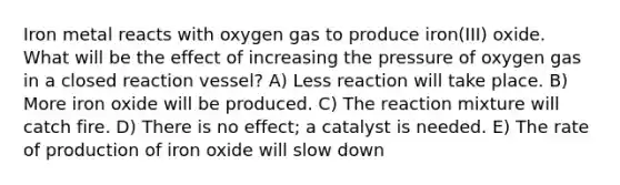 Iron metal reacts with oxygen gas to produce iron(III) oxide. What will be the effect of increasing the pressure of oxygen gas in a closed reaction vessel? A) Less reaction will take place. B) More iron oxide will be produced. C) The reaction mixture will catch fire. D) There is no effect; a catalyst is needed. E) The rate of production of iron oxide will slow down